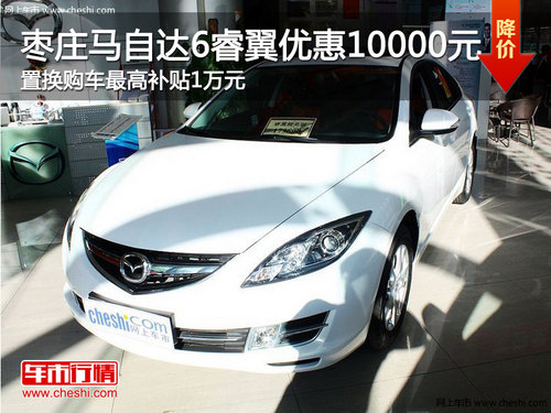 棗莊馬自達(dá)6睿翼優(yōu)惠1萬 置換購車最高再補(bǔ)1萬