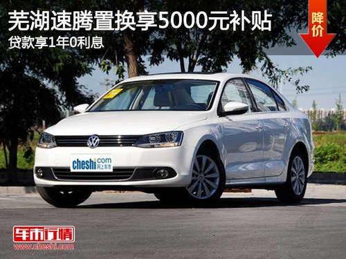 芜湖速腾置换享5000元补贴 贷款享1年0利息_