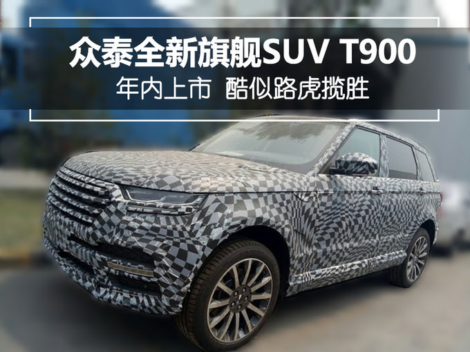 众泰全新旗舰suv t900年内上市 酷似路虎揽胜